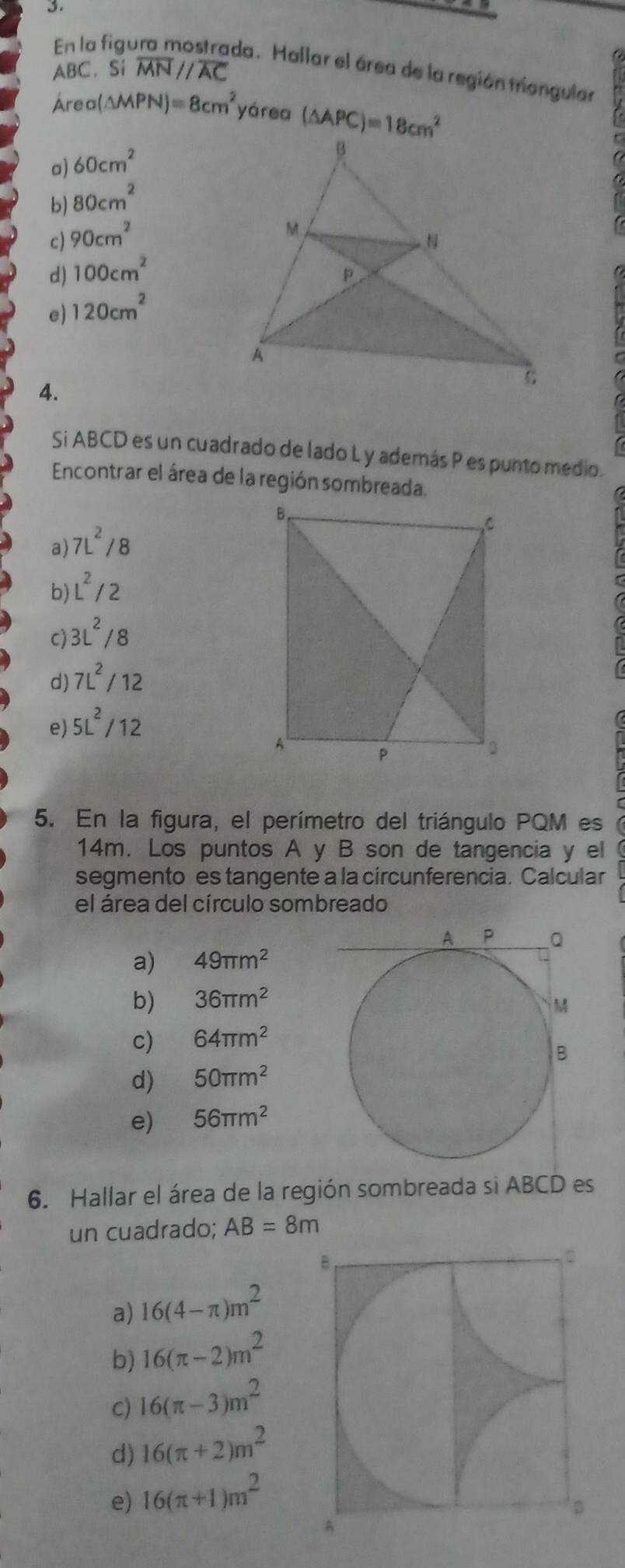 En la figu
ABC. Si overline MN//overline AC
da . Mallar el área de la región triangular
Área (△ MPN)=8cm^2 yárea (△ APC)=18cm^2
o) 60cm^2
b) 80cm^2
c) 90cm^2
d) 100cm^2
e) 120cm^2
4.
Si ABCD es un cuadrado de lado L y además P es punto medio.
Encontrar el área de la región sombreada.
a) 7L^2/8
b) L^2/2
c) 3L^2/8
d) 7L^2/12
e) 5L^2/12
5. En la figura, el perímetro del triángulo PQM es
14m. Los puntos A y B son de tangencia y el
segmento es tangente a la circunferencia. Calcular
el área del círculo sombreado
a) 49π m^2
b) 36π m^2
c) 64π m^2
d) 50π m^2
e) 56π m^2
6. Hallar el área de la región sombreada si ABCD es
un cuadrado; AB=8m
a) 16(4-π )m^2
b) 16(π -2)m^2
C) 16(π -3)m^2
d) 16(π +2)m^2
e) 16(π +1)m^2