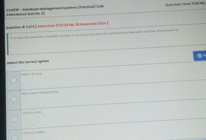 Attendance Quiz No. 6 CS403P - Database Management Systems (Practical) (Lab Quiz Start Tine: IESS PM.
Question # 3 of 5  Start time: 11:57:20 PM, 30 November 2024 
I a teacher feaches multiple courses in a university then the relationship between teacher and course is
R
Select the correct option
Many to one
Recursive relationship
One to one
One to many