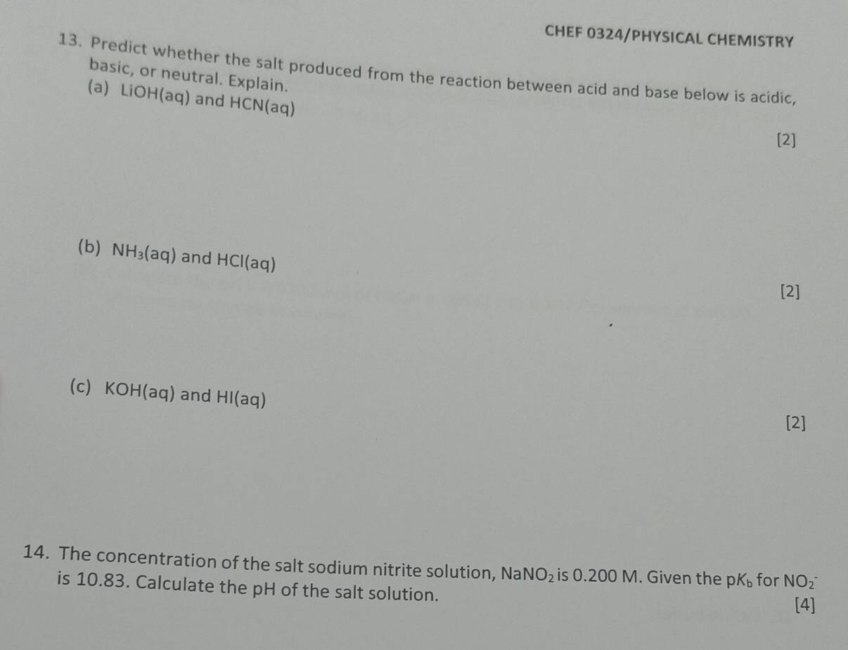 CHEF 0324/PHYSICAL CHEMISTRY 
13. Predict whether the salt produced from the reaction between acid and base below is acidic, 
basic, or neutral. Explain. 
(a) LiOH(aq) and HCN(aq)
[2] 
(b) NH_3(aq) and HCl(aq)
[2] 
(c) KOH(aq) and HI(aq)
[2] 
14. The concentration of the salt sodium nitrite solution, N a NO_2 is 0.200 M. Given the pK_b for NO_2^-
is 10.83. Calculate the pH of the salt solution. [4]