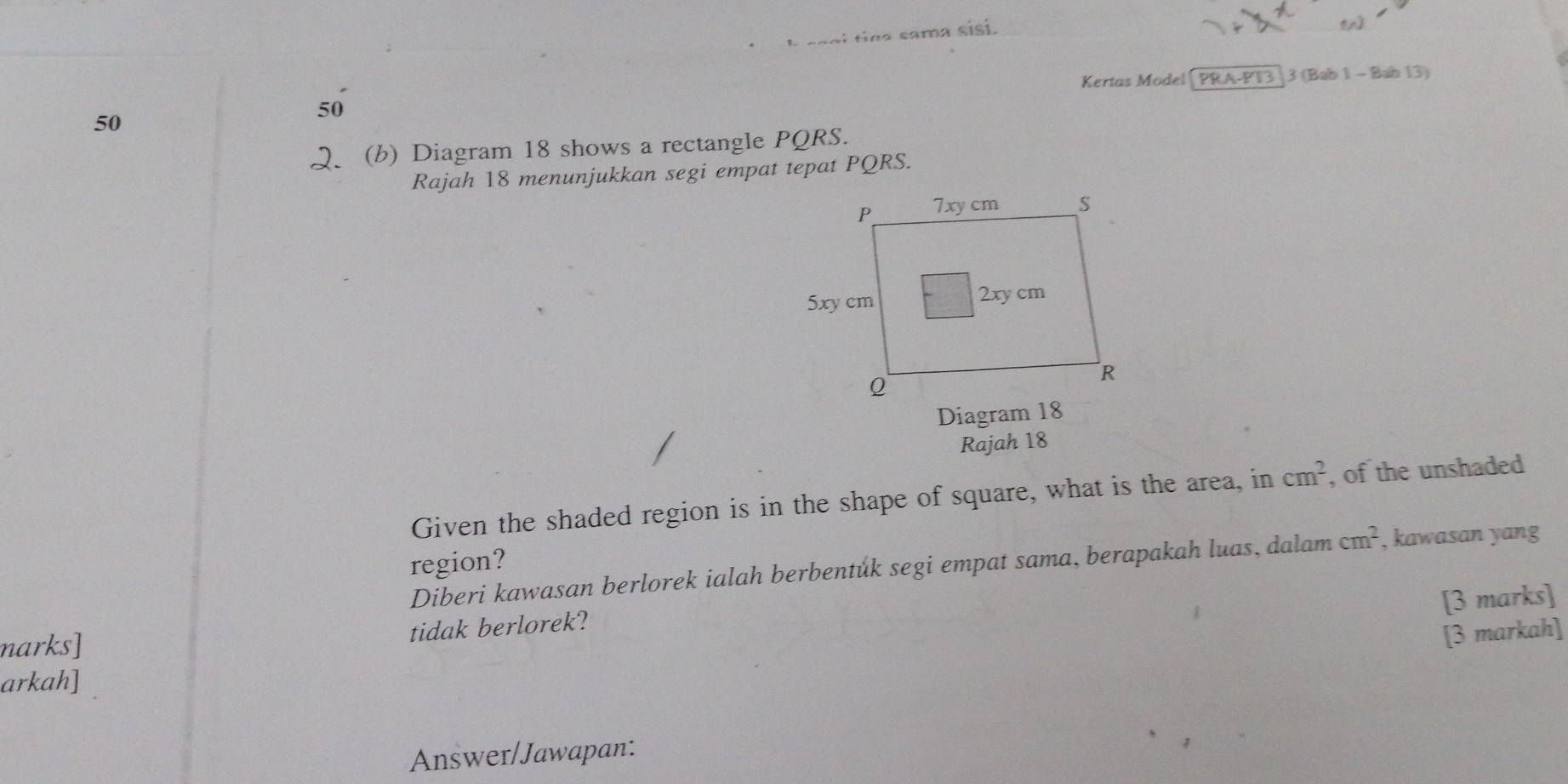 a sama sisi. 
Kertas Model PRA-PT3 |3 (Bab 1 - Bab 13)
50
50
Q (b) Diagram 18 shows a rectangle PQRS. 
Rajah 18 menunjukkan segi empat tepat PQRS. 
Diagram 18 
Rajah 18 
Given the shaded region is in the shape of square, what is the area, in cm^2 , of the unshaded 
region? 
Diberi kawasan berlorek ialah berbentůk segi empat sama, berapakah luas, dalam cm^2 , kawasan yang 
[3 marks] 
narks] tidak berlorek? 
[3 markah] 
arkah] 
Answer/Jawapan: