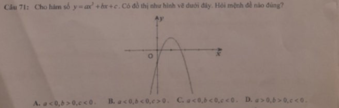 Cho hàm số y=ax^2+bx+c. Có đồ thị như hình vẽ dưới đây. Hỏi mệnh đề nào đúng?
A. a<0</tex>, b>0, c<0</tex>. B. a<0</tex>, b<0</tex>, c>0. C. a<0</tex>, b<0</tex>, c<0</tex> D. a>0, b>0, c<0</tex>.