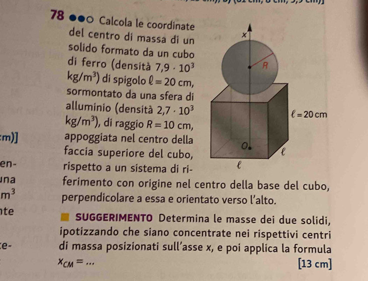 78 ●●0 Calcola le coordinate
del centro di massa di un 
solido formato da un cubo
di ferro (densità 7,9· 10^3
kg/m^3) di spigolo ell =20cm,
sormontato da una sfera di
alluminio (densità 2,7· 10^3
kg/m^3) , di raggio R=10cm,
:m)] appoggiata nel centro della 
faccia superiore del cubo,
en- rispetto a un sistema di ri-
Ina ferimento con origine nel centro della base del cubo,
m^3 perpendicolare a essa e orientato verso l’alto.
te
SUGGERIMENTO Determina le masse dei due solidi,
ipotizzando che siano concentrate nei rispettivi centri
e- di massa posizionati sull’asse x, e poi applica la formula
x_CM= _[13 cm]