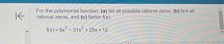 For the polynomial function, (a) list all possible rational zeros, (b) find all 
rational zeros, and (c) factor f(x).
f(x)=6x^3-31x^2+25x+12