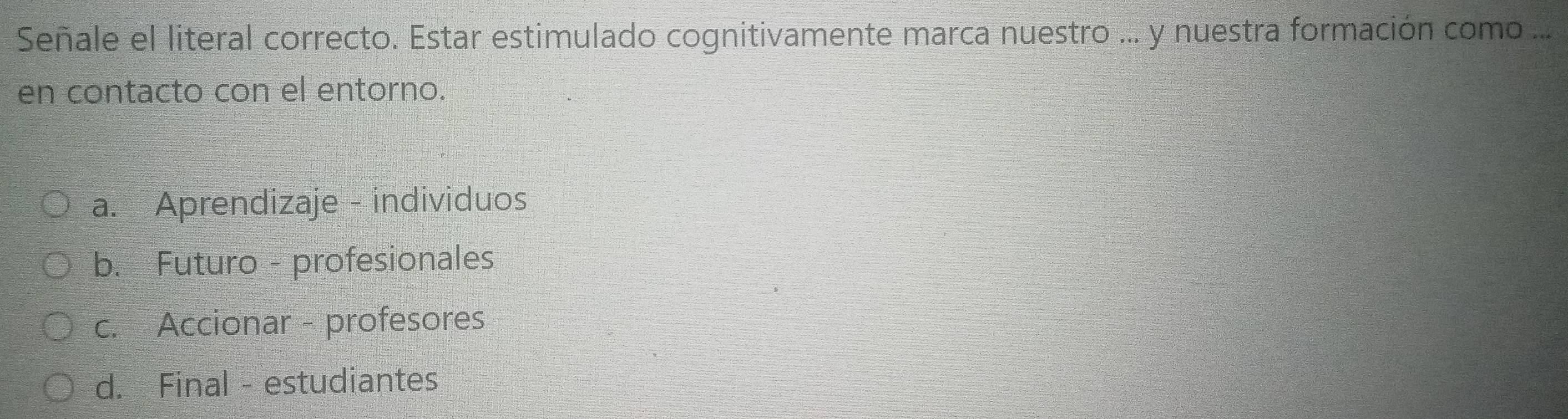 Señale el literal correcto. Estar estimulado cognitivamente marca nuestro ... y nuestra formación como ...
en contacto con el entorno.
a. Aprendizaje - individuos
b. Futuro - profesionales
c. Accionar - profesores
d. Final - estudiantes