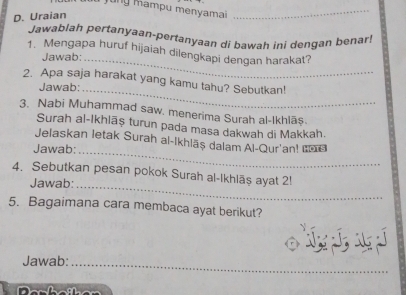 jung mampu menyamai_ 
D. Uraian 
Jawablah pertanyaan-pertanyaan di bawah ini dengan benar! 
1. Mengapa huruf hijaiah dilengkapi dengan harakat? 
Jawab:_ 
2. Apa saja harakat yang kamu tahu? Sebutkan! 
Jawab: 
_ 
3. Nabi Muhammad saw. menerima Surah al-Ikhlāş. 
Surah al-Ikhlāș turun pada masa dakwah di Makkah. 
_ 
Jelaskan letak Surah al-Ikhlāş dalam Al-Qur'an! ı@ 
Jawab: 
_ 
4. Sebutkan pesan pokok Surah al-Ikhläş ayat 2! 
Jawab: 
5. Bagaimana cara membaca ayat berikut? 

Jawab: 
_