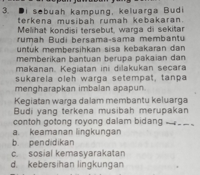 Di sebuah kampung, keluarga Budi
terkena musibah rumah kebakaran.
Melihat kondisi tersebut, warga di sekitar
rumah Budi bersama-sama membantu
untuk membersihkan sisa kebakaran dan
memberikan bantuan berupa pakaian dan
makanan. Kegiatan ini dilakukan secara
sukarela oleh warga setempat, tanpa
mengharapkan imbalan apapun.
Kegiatan warga dalam membantu keluarga
Budi yang terkena musibah merupakan
contoh gotong royong dalam bidang ___
a. keamanan lingkungan
b. pendidikan
c. sosial kemasyarakatan
d. kebersihan lingkungan