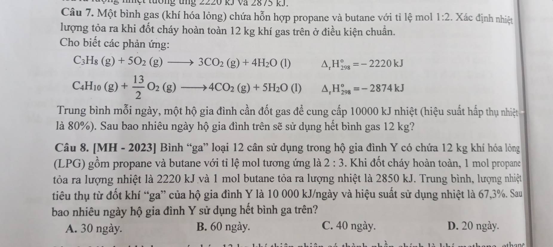 tường ung 2220 kJ Và 2875 kJ.
Câu 7. Một bình gas (khí hóa lỏng) chứa hỗn hợp propane và butane với tỉ lệ mol 1:2 :. Xác định nhiệt
lượng tỏa ra khi đốt cháy hoàn toàn 12 kg khí gas trên ở điều kiện chuẩn.
Cho biết các phản ứng:
C_3H_8(g)+5O_2(g)to 3CO_2(g)+4H_2O(l) △ _rH_(298)°=-2220kJ
C_4H_10(g)+ 13/2 O_2(g)to 4CO_2(g)+5H_2O(l) △ _rH_(298)°=-2874kJ
Trung bình mỗi ngày, một hộ gia đình cần đốt gas để cung cấp 10000 kJ nhiệt (hiệu suất hấp thụ nhiệt
là 80%). Sau bao nhiêu ngày hộ gia đình trên sẽ sử dụng hết bình gas 12 kg?
Câu 8. [MH - 2023] Bình “ga” loại 12 cân sử dụng trong hộ gia đình Y có chứa 12 kg khí hóa lỏng
(LPG) gồm propane và butane với tỉ lệ mol tương ứng là 2:3. Khi đốt cháy hoàn toàn, 1 mol propane
tỏa ra lượng nhiệt là 2220 kJ và 1 mol butane tỏa ra lượng nhiệt là 2850 kJ. Trung bình, lượng nhiệt
tiêu thụ từ đốt khí “ga” của hộ gia đình Y là 10 000 kJ/ngày và hiệu suất sử dụng nhiệt là 67,3%. Sau
bao nhiêu ngày hộ gia đình Y sử dụng hết bình ga trên?
A. 30 ngày. B. 60 ngày. C. 40 ngày. D. 20 ngày.
thane