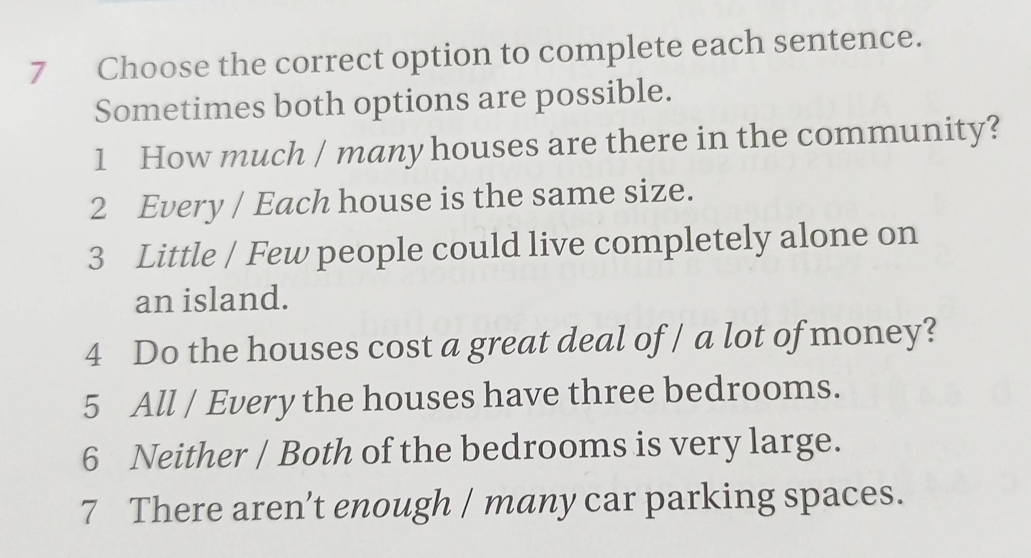 Choose the correct option to complete each sentence.
Sometimes both options are possible.
1 How much / many houses are there in the community?
2 Every / Each house is the same size.
3 Little / Few people could live completely alone on
an island.
4 Do the houses cost a great deal of / a lot of money?
5 All / Every the houses have three bedrooms.
6 Neither / Both of the bedrooms is very large.
7 There aren’t enough / many car parking spaces.