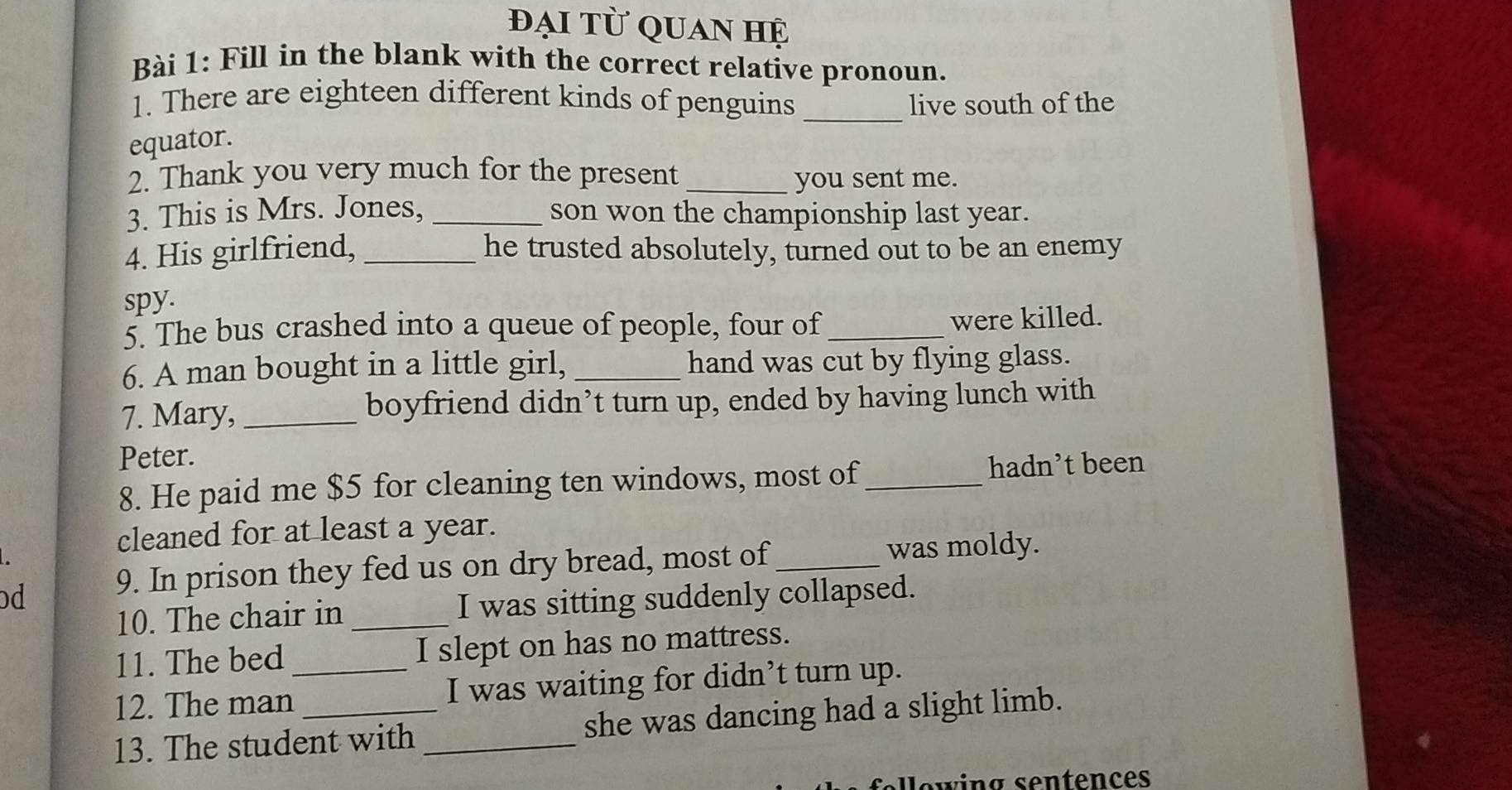 đại từ quan hệ 
Bài 1: Fill in the blank with the correct relative pronoun. 
1. There are eighteen different kinds of penguins _live south of the 
equator. 
2. Thank you very much for the present _you sent me. 
3. This is Mrs. Jones, _son won the championship last year. 
4. His girlfriend, _he trusted absolutely, turned out to be an enemy 
spy. 
5. The bus crashed into a queue of people, four of_ 
were killed. 
6. A man bought in a little girl, _hand was cut by flying glass. 
7. Mary, _boyfriend didn’t turn up, ended by having lunch with 
Peter. 
8. He paid me $5 for cleaning ten windows, most of_ hadn’t been 
cleaned for at least a year. 
od 
9. In prison they fed us on dry bread, most of_ 
was moldy. 
10. The chair in _I was sitting suddenly collapsed. 
11. The bed I slept on has no mattress. 
12. The man_ I was waiting for didn’t turn up. 
13. The student with _she was dancing had a slight limb. 
ewing sentences