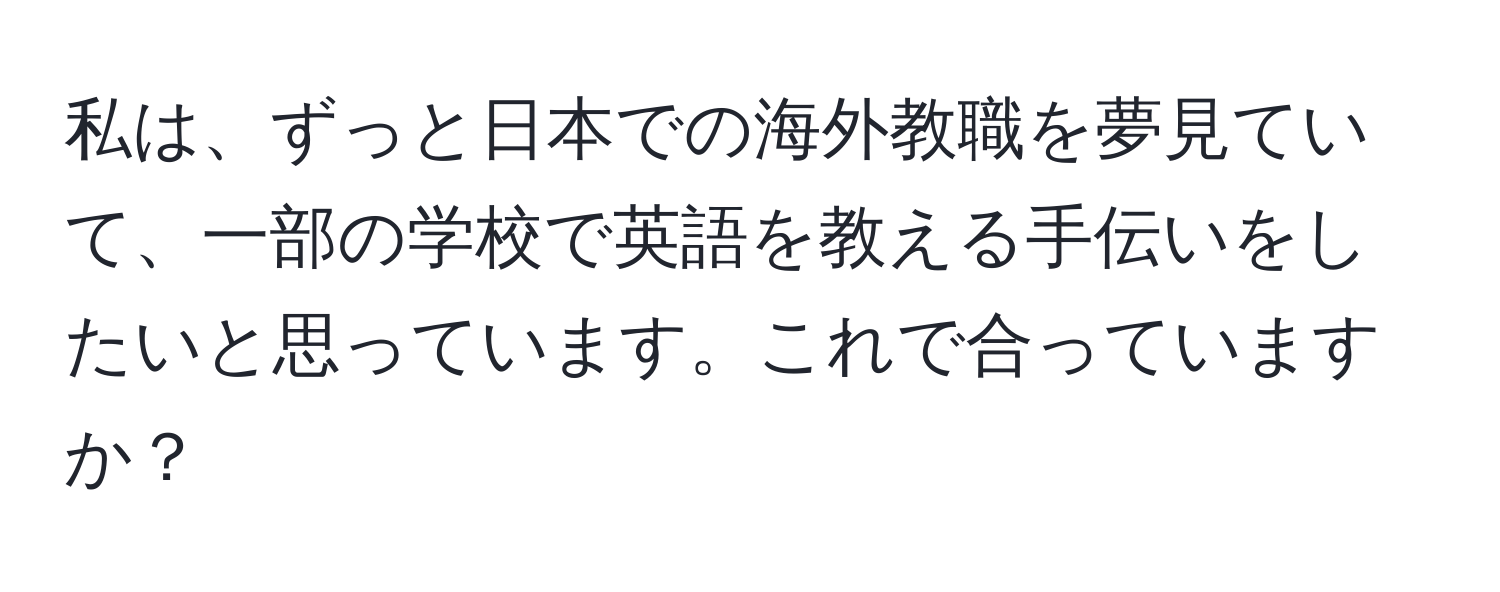 私は、ずっと日本での海外教職を夢見ていて、一部の学校で英語を教える手伝いをしたいと思っています。これで合っていますか？