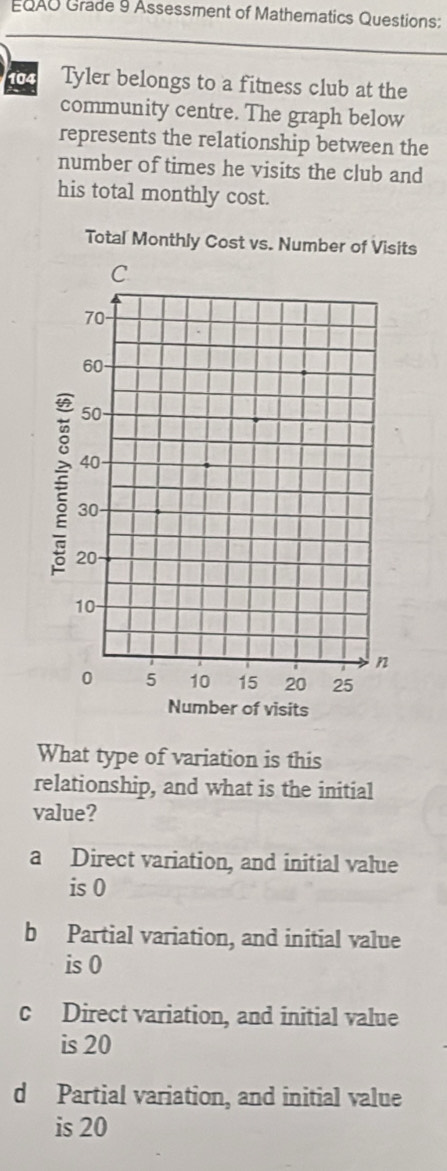 EQAO Grade 9 Assessment of Mathematics Questions:
104 Tyler belongs to a fitness club at the
community centre. The graph below
represents the relationship between the
number of times he visits the club and
his total monthly cost.
Total Monthly Cost vs. Number of Visits
What type of variation is this
relationship, and what is the initial
value?
a Direct variation, and initial value
is 0
b Partial variation, and initial value
is 0
c Direct variation, and initial value
is 20
d Partial variation, and initial value
is 20