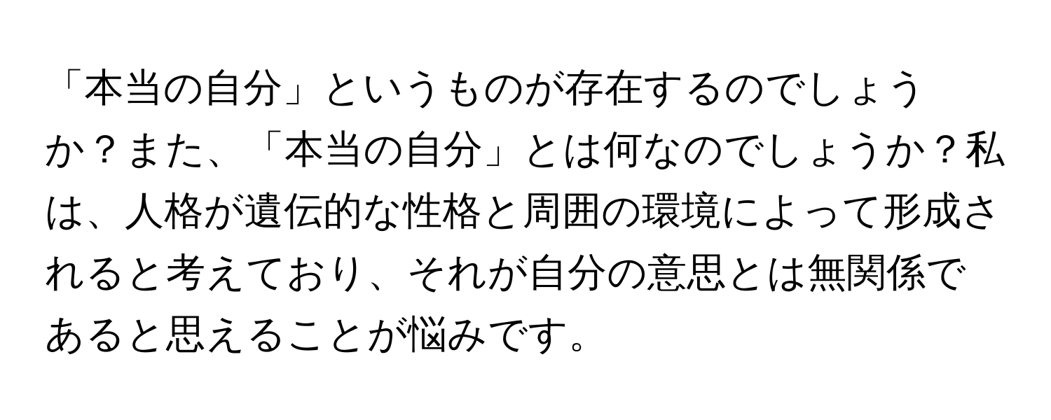 「本当の自分」というものが存在するのでしょうか？また、「本当の自分」とは何なのでしょうか？私は、人格が遺伝的な性格と周囲の環境によって形成されると考えており、それが自分の意思とは無関係であると思えることが悩みです。