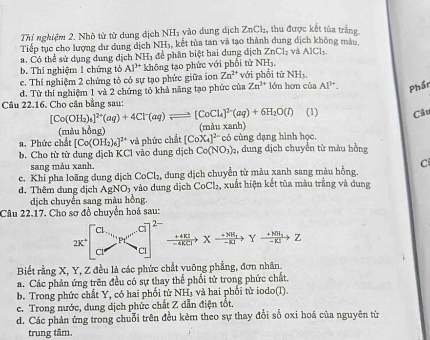 Thí nghiệm 2. Nhỏ từ từ dung dịch NH₃ vào dung dịch ZnCl_2 , thu được kết tủa trắng.
Tiếp tục cho lượng dư dung dịch NH_3 , kết tủa tan và tạo thành dung dịch không màu.
a. Có thể sử dụng dung dịch 1 NH_3 để phân biệt hai dung dịch ZnCl_2 và AlCl_3.
b. Thí nghiệm 1 chứng tỏ Al^(3+) không tạo phức với phối tử NH_3.
c. Thí nghiệm 2 chứng tỏ có sự tạo phức giữa ion Zn^(2+) với phối tử NH_3.
d. Từ thí nghiệm 1 và 2 chứng tỏ khả năng tạo phức của Zn^(2+)1dn hơn của Al^(3+).
Phần
Câu 22.16. Cho cân bằng sau:
[Co(OH_2)_6]^2+(aq)+4Cl^-(aq)leftharpoons [CoCl_4]^2-(aq)+6H_2O(l) (1) Câu
(màu hồng) (màu xanh)
a. Phức chất [Co(OH_2)_6]^2+ và phức chất [CoX_4]^2- có cùng dạng hình học.
b. Cho từ từ dung dịch KCl vào dung dịch Co(NO_3)_2 2, dung dịch chuyển từ màu hồng
sang màu xanh. C
c. Khi pha loãng dung dịch CoCl_2 , dung dịch chuyển từ màu xanh sang màu hồng.
d. Thêm dung dịch AgNO_3 vào dung dịch CoCl_2 , xuất hiện kết tủa màu trắng và dung
dịch chuyển sang màu hồng.
Câu 22.17. Cho sơ đồ chuyển hoá sau:
2K^+beginbmatrix Cl.,_^-C_H_2^_H^+CI] Cl^(-Cl+)CCl]^2- xrightarrow +4KIXxrightarrow frac +NH_3-KIYxrightarrow +NH_3Z
Biết rằng X, Y, Z đều là các phức chất vuông phẳng, đơn nhân.
a. Các phản ứng trên đều có sự thay thế phối tử trong phức chất.
b. Trong phức chất Y, có hai phối tử NH₃ và hai phối tử iodo(I).
c. Trong nước, dung dịch phức chất Z dẫn điện tốt.
d. Các phản ứng trong chuỗi trên đều kèm theo sự thay đổi số oxi hoá của nguyên từ
trung tâm.