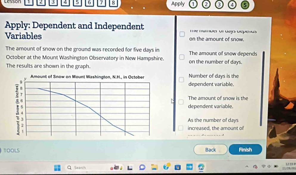 lesson 1 2 3 4 5 6 7 8 Apply 1 2 3 4 6
Apply: Dependent and Independent Te number of days depends 
Variables on the amount of snow.
The amount of snow on the ground was recorded for five days in The amount of snow depends
October at the Mount Washington Observatory in New Hampshire. on the number of days.
The results are shown in the graph.
Number of days is the
dependent variable.
The amount of snow is the
dependent variable.
As the number of days
increased, the amount of
TOOLS Back Finish
12:33 P
Search 11/28/20