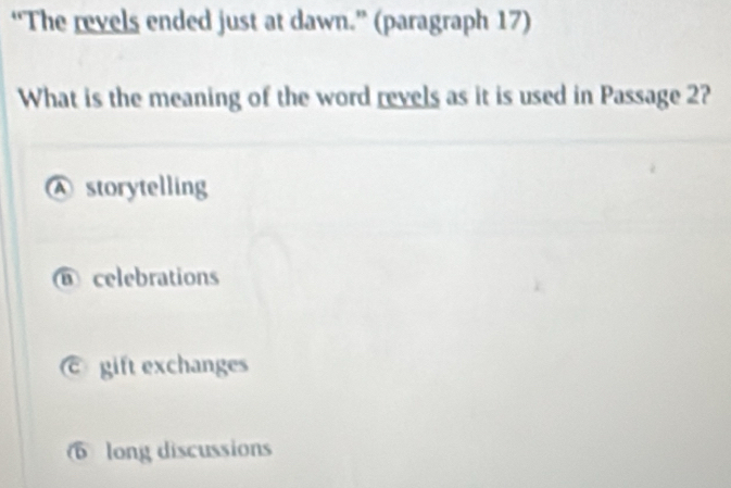 “The revels ended just at dawn.” (paragraph 17)
What is the meaning of the word revels as it is used in Passage 2?
A storytelling
@ celebrations
gift exchanges
6 long discussions