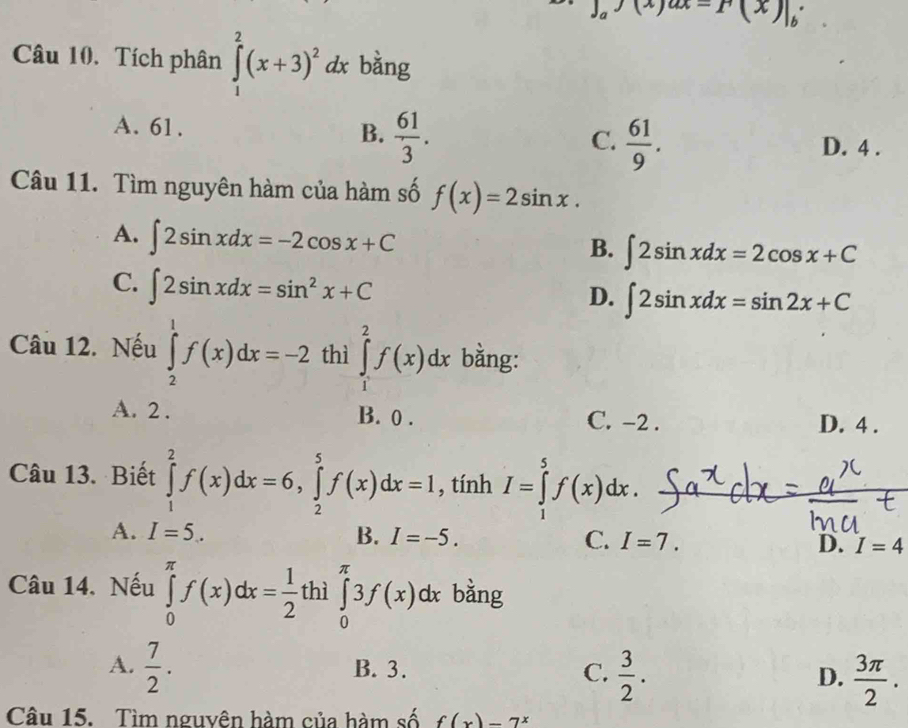 Ja^(J(x)ax=F(x)|_b)
Câu 10. Tích phân ∈tlimits _1^(2(x+3)^2)dx bằng
A. 61. B.  61/3 .  61/9 . 
C.
D. 4.
Câu 11. Tìm nguyên hàm của hàm số f(x)=2sin x.
A. ∈t 2sin xdx=-2cos x+C
B. ∈t 2sin xdx=2cos x+C
C. ∈t 2sin xdx=sin^2x+C
D. ∈t 2sin xdx=sin 2x+C
Câu 12. Nếu ∈tlimits _2^(1f(x)dx=-2 thì ∈tlimits _1^2f(x)dx bằng:
A. 2. B. 0. C. -2. D. 4.
Câu 13. Biết ∈tlimits _1^2f(x)dx=6, ∈tlimits _2^5f(x)dx=1 , tính I=∈tlimits _1^5f(x)dx.
A. I=5.. B. I=-5. C. I=7. D. I=4
Câu 14. Nếu ∈tlimits _0^(π)f(x)dx=frac 1)2 thì ∈tlimits _0^((π)3f(x)dx bằng
A. frac 7)2. B. 3. C.  3/2 . D.  3π /2 . 
Câu 15. Tìm nguyên hàm của hàm số f(x)-7^x