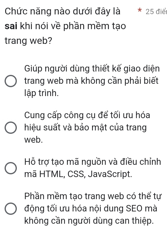 Chức năng nào dưới đây là 25 điể
sai khi nói về phần mềm tạo
trang web?
Giúp người dùng thiết kế giao diện
trang web mà không cần phải biết
ập trình.
Cung cấp công cụ để tối ưu hóa
hiệu suất và bảo mật của trang
web.
Hỗ trợ tạo mã nguồn và điều chỉnh
mã HTML, CSS, JavaScript.
Phần mềm tạo trang web có thể tự
động tối ưu hóa nội dung SEO mà
không cần người dùng can thiệp.