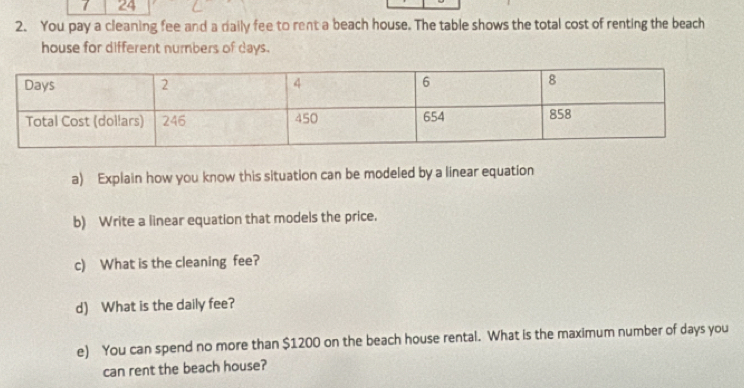 24 
2. You pay a cleaning fee and a daily fee to rent a beach house. The table shows the total cost of renting the beach 
house for different numbers of days. 
a) Explain how you know this situation can be modeled by a linear equation 
b) Write a linear equation that models the price. 
c) What is the cleaning fee? 
d) What is the daily fee? 
e) You can spend no more than $1200 on the beach house rental. What is the maximum number of days you 
can rent the beach house?