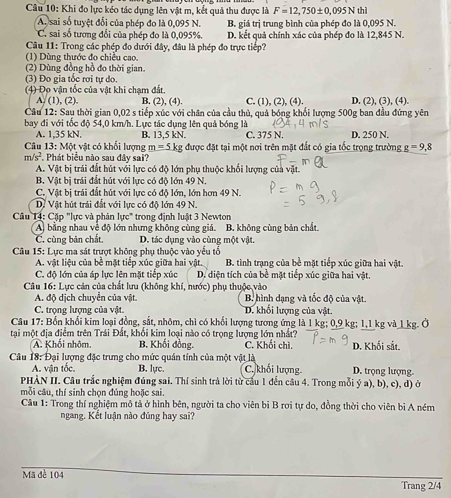 Khi đo lực kéo tác dụng lên vật m, kết quả thu được là F=12,750± 0,095N thì
A. sai số tuyệt đối của phép đo là 0,095 N. B. giá trị trung bình của phép đo là 0,095 N.
C. sai số tương đối của phép đo là 0,095%. D. kết quả chính xác của phép đo là 12,845 N.
Câu 11: Trong các phép đo dưới đây, đâu là phép đo trực tiếp?
(1) Dùng thước đo chiều cao.
(2) Dùng đồng hồ đo thời gian.
(3) Đo gia tốc rơi tự do.
(4) Đo vận tốc của vật khi chạm đất.
A. (1), (2). B. (2), (4). C. (1), (2), (4). D. (2), (3), (4).
Câu 12: Sau thời gian 0,02 s tiếp xúc với chân của cầu thủ, quả bóng khối lượng 500g ban đầu đứng yên
bay đi với tốc độ 54,0 km/h. Lực tác dụng lên quả bóng là
A. 1,35 kN. B. 13,5 kN. C. 375 N. D. 250 N.
Câu 13: Một vật có khối lượng _ m=5kg được đặt tại một nơi trên mặt đất có gia tốc trọng trường g=9,8
m/s^2. Phát biểu nào sau đây sai?
A. Vật bị trái đất hút với lực có độ lớn phụ thuộc khối lượng của vật.
B. Vật bị trái đất hút với lực có độ lớn 49 N.
C. Vật bị trái đất hút với lực có độ lớn, lớn hơn 49 N.
D. Vật hút trái đất với lực có độ lớn 49 N.
Câu 14: Cặp "lực và phản lực" trong định luật 3 Newton
A. bằng nhau về độ lớn nhưng không cùng giá. B. không cùng bản chất.
C. cùng bản chất. D. tác dụng vào cùng một vật.
Câu 15: Lực ma sát trượt không phụ thuộc vào yếu tố
A. vật liệu của bề mặt tiếp xúc giữa hai vật.  B. tình trạng của bề mặt tiếp xúc giữa hai vật.
C. độ lớn của áp lực lên mặt tiếp xúc D. diện tích của bề mặt tiếp xúc giữa hai vật.
Câu 16: Lực cản của chất lưu (không khí, nước) phụ thuộc vào
A. độ dịch chuyển của vật. B hình dạng và tốc độ của vật.
C. trọng lượng của vật. D. khối lượng của vật.
Câu 17: Bốn khối kim loại đồng, sắt, nhôm, chì có khối lượng tương ứng là 1 kg; 0,9 kg; 1,1 kg và 1 kg. Ở
tại một địa điểm trên Trái Đất, khối kim loại nào có trọng lượng lớn nhất?
A. Khối nhôm. B. Khối đồng. C. Khối chì. D. Khối sắt.
Câu 18: Đại lượng đặc trưng cho mức quán tính của một vật là
A. vận tốc. B. lực. C. khối lượng. D. trọng lượng.
PHÀN II. Câu trắc nghiệm đúng sai. Thí sinh trả lời từ cấu 1 đến câu 4. Trong mỗi ý a), b), c), d) ở
mỗi câu, thí sinh chọn đúng hoặc sai.
Câu 1: Trong thí nghiệm mô tả ở hình bên, người ta cho viên bi B rơi tự do, đồng thời cho viên bi A ném
ngang. Kết luận nào đúng hay sai?
Mã đề 104
Trang 2/4