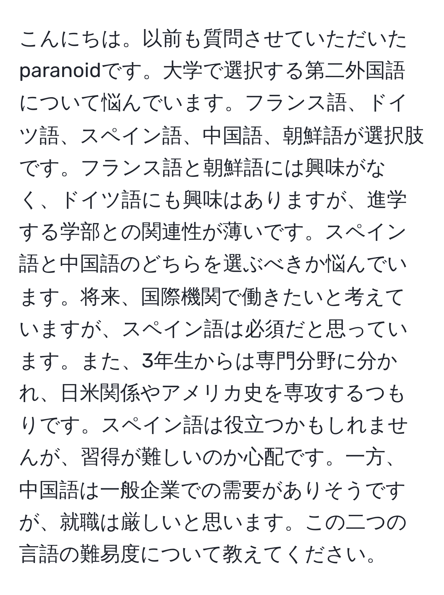 こんにちは。以前も質問させていただいたparanoidです。大学で選択する第二外国語について悩んでいます。フランス語、ドイツ語、スペイン語、中国語、朝鮮語が選択肢です。フランス語と朝鮮語には興味がなく、ドイツ語にも興味はありますが、進学する学部との関連性が薄いです。スペイン語と中国語のどちらを選ぶべきか悩んでいます。将来、国際機関で働きたいと考えていますが、スペイン語は必須だと思っています。また、3年生からは専門分野に分かれ、日米関係やアメリカ史を専攻するつもりです。スペイン語は役立つかもしれませんが、習得が難しいのか心配です。一方、中国語は一般企業での需要がありそうですが、就職は厳しいと思います。この二つの言語の難易度について教えてください。