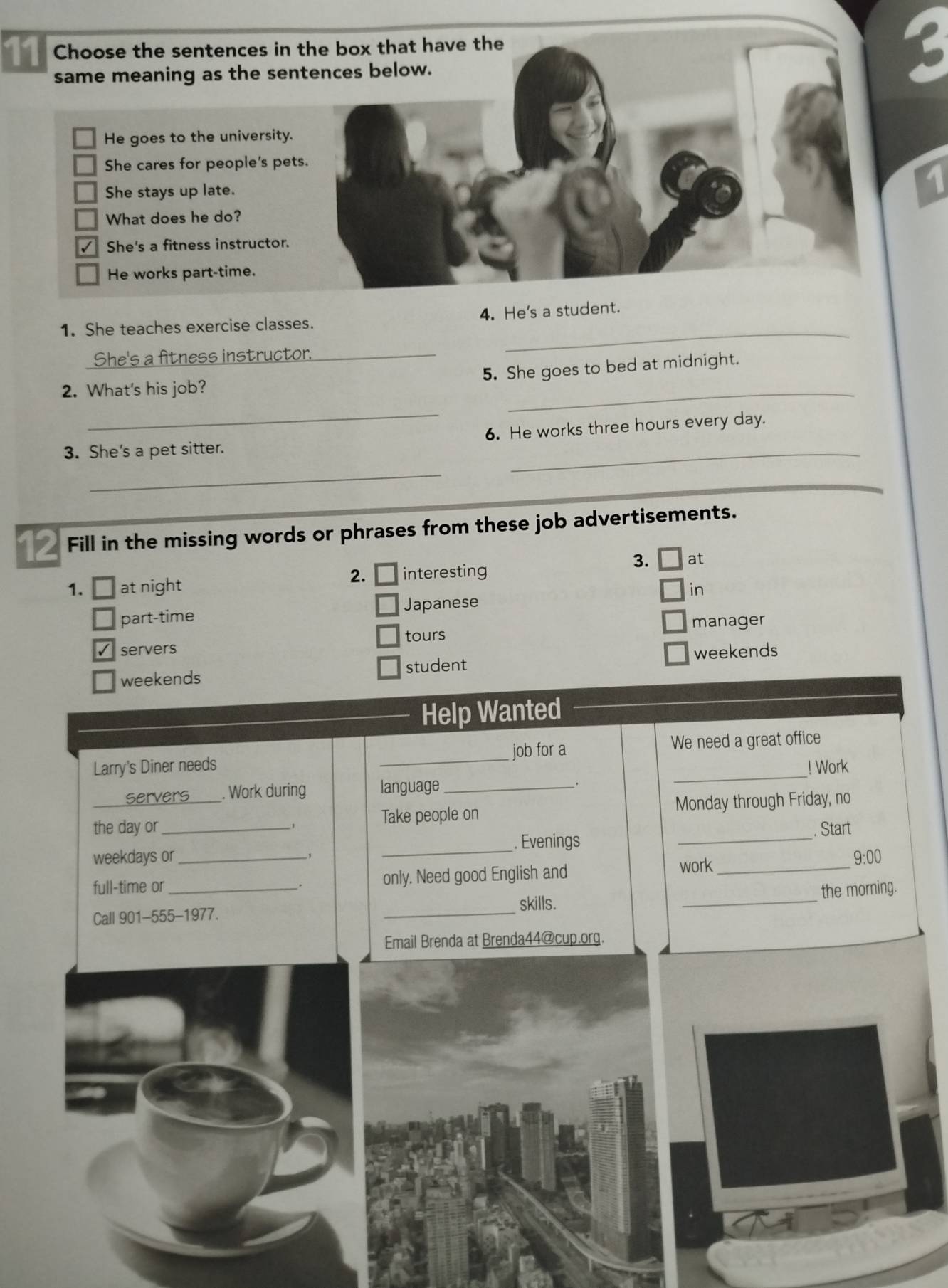 1 
1. She teaches exercise classes. 4. He's a student. 
She's a fitness instructor._ 
_ 
_ 
5. She goes to bed at midnight. 
2. What's his job? 
_ 
_ 
3. She's a pet sitter. 6. He works three hours every day. 
_ 
Fill in the missing words or phrases from these job advertisements. 
2. 
1. at night interesting 
3. at 
in 
Japanese 
part-time 
manager 
tours 
servers 
weekends 
weekends student 
Help Wanted 
job for a 
Larry's Diner needs _We need a great office 
! Work 
servers . Work during language_ 
_ 
the day or_ _Take people on Monday through Friday, no 
. Start 
weekdays or __. Evenings_ 
_ 
full-time or_ only. Need good English and work_ 
9:00 
the morning. 
Call 901-555-1977. _skills. 
Email Brenda at Brenda44@cup.org.