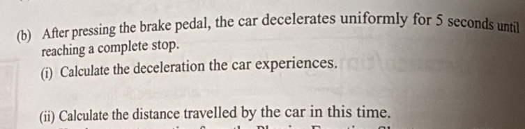 After pressing the brake pedal, the car decelerates uniformly for 5 seconds until 
reaching a complete stop. 
(i) Calculate the deceleration the car experiences. 
(ii) Calculate the distance travelled by the car in this time.