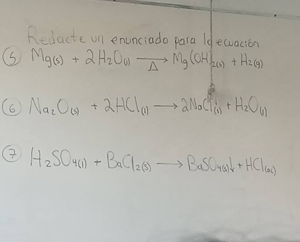 Redacte on enunciado para Id ewuacion 
5 Mg(s)+2H_2O(l)to Mg(OH)_2(s)+H_2(g)
6 Na_2O_(s)+2HCl_(1)to 2NaCl_(s)+H_2O_(1)
7 H_2SO_4(1)+BaCl_2(S)to BaSO_4(s)downarrow +HCl_(ac)