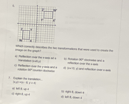 Which correctly describes the two transformations that were used to create the
image on the graph?
a) Reflection over the x-axis ad a b) Rotation 90° clockwise and a
translation (x+6,y) reflection over the x-axis
c) Reflection over the y-axia and a d) (x+10,y) and reflection over x-axis
rotation 90° counter clockwise
7. Explain the translation...
(x,y)to (x-8,y+4)
a) left 8, u ∠ b) right 8, down 4
c) right 8, up 4 d) left 8, down 4