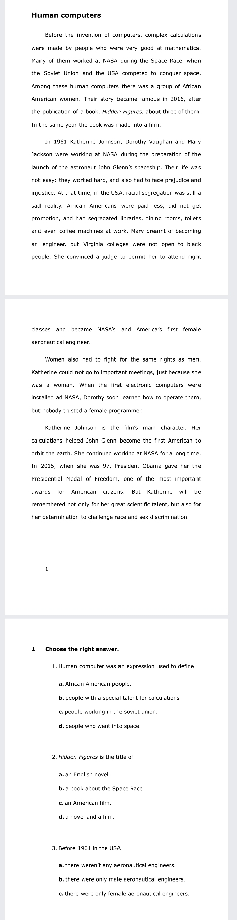 Human computers
were made by people who were very good at mathematics 
Among these human computers there was a group of African
American women. Their story became famous in 2016, after
In the same year the book was made into a film.
In 1961 Katherine Johnson, Dorothy Vaughan and Mary
not easy: they worked hard, and also had to face prejudice and
promotion, and had segregated libraries, dining rooms, toilets
an engineer, but Virginia colleges were not open to black
people. She convinced a judge to permit her to attend night
Women also had to fight for the same rights as men.
installed ad NASA, Dorothy soon learned how to operate them,
Katherine Johnson is the film's main character. Her
orbit the earth. She continued working at NASA for a long time.
awards for American citizens. But Katherine will be
b. people with a special talent for calculations
c. people working in the soviet union.
2. Hidden Figures is the title of
a an English novel.
b. a book about the Space Race.
c. an American film.
d. a novel and a film.
3. Before 1961 in the USA
a there weren't any aeronautical engineers.
b. there were only male aeronautical engineers.
c. there were only female aeronautical engineers