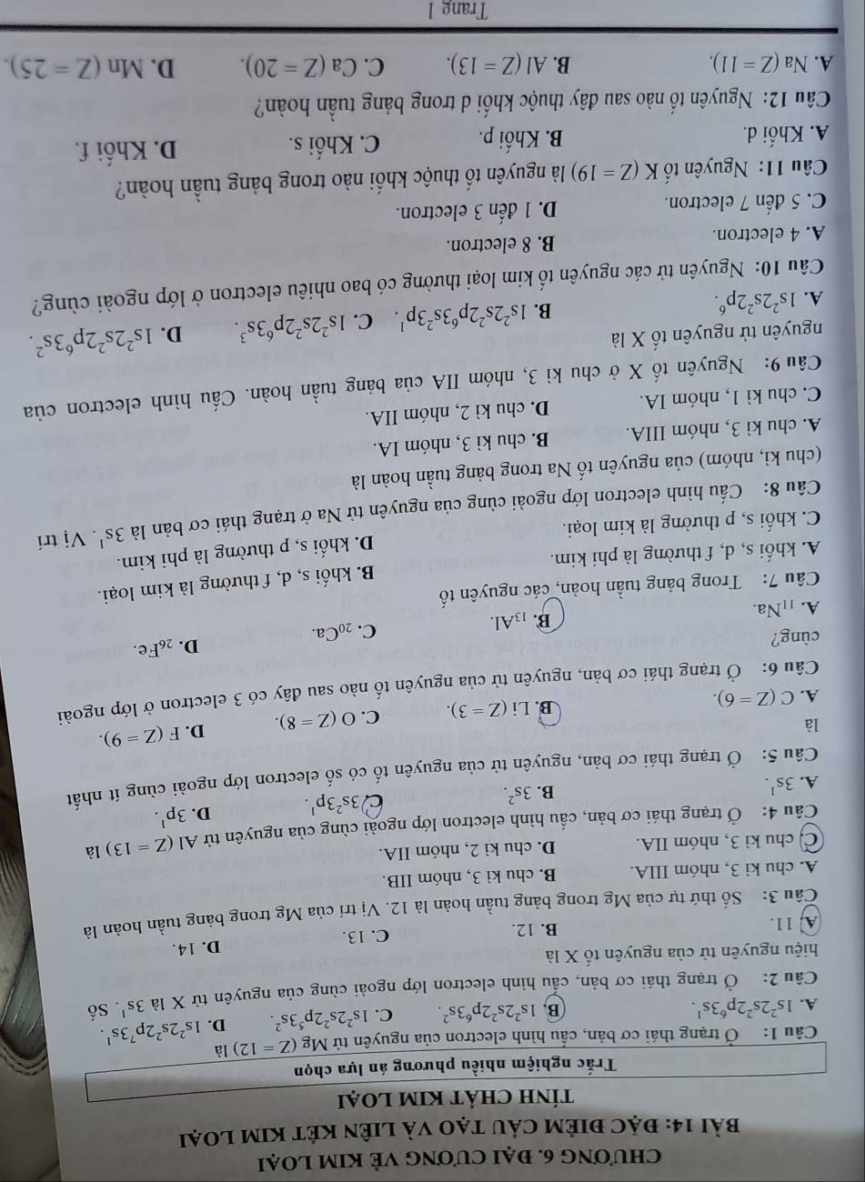 ChƯƠNG 6. ĐẠi CươNG VÈ KIM LOẠi
Bài 14: đặC điÊM CÁU tạO và liên KÉt KIM loại
tÍnH CHÁT KIM LOại
Trắc nghiệm nhiều phương án lựa chọn
Câu 1: Ở trạng thái cơ bản, cấu hình electron của nguyên tử Mg (Z=12)la
A. 1s^22s^22p^63s^1. D. 1s^22s^22p^73s^1.
B. 1s^22s^22p^63s^2. C. 1s^22s^22p^53s^2.
Câu 2: Ở trạng thái cơ bản, cầu hình electron lớp ngoài cùng của nguyên tử X là 3s^1. Số
hiệu nguyên tử của nguyên tố X là
D. 14.
A. 11. B. 12. C. 13.
Câu 3: Số thứ tự của Mg trong bảng tuần hoàn là 12. Vị trí của Mg trong bảng tuần hoàn là
A. chu kì 3, nhóm IIIA. B. chu kì 3, nhóm IIB.
C. chu kì 3, nhóm IIA. D. chu kì 2, nhóm IIA.
Câu 4: Ở trạng thái cơ bản, cấu hình electron lớp ngoài cùng của nguyên tử Al(Z=13) là
A. 3s^1.
B. 3s^2.
C 3s^23p^1. D. 3p^1.
Câu 5: Ở trạng thái cơ bản, nguyên tử của nguyên tố có số electron lớp ngoài cùng ít nhất
là
B. Li(Z=3). C. O(Z=8). D. F(Z=9).
A. C(Z=6).
Câu 6: Ở trạng thái cơ bản, nguyên tử của nguyên tố nào sau đây có 3 electron ở lớp ngoài
D.
cùng? _26Fe.
A. 11Na. B. 13Al.
C. _20Ca.
Câu 7: Trong bảng tuần hoàn, các nguyên tố
A. khối s, d, f thường là phi kim. B. khối s, d, f thường là kim loại.
C. khối s, p thường là kim loại. D. khối s, p thường là phi kim.
Câu 8: Cầu hình electron lớp ngoài cùng của nguyên tử Na ở trạng thái cơ bản là 3s^1. Vị trí
(chu kì, nhóm) của nguyên tố Na trong bảng tuần hoàn là
A. chu kì 3, nhóm IIIA. B. chu kì 3, nhóm IA.
C. chu kì 1, nhóm IA. D. chu kì 2, nhóm IIA.
Câu 9: Nguyên tố X ở chu kì 3, nhóm IIA của bảng tuần hoàn. Cầu hình electron của
nguyên tử nguyên tố X là D. 1s^22s^22p^63s^2.
A. 1s^22s^22p^6. B. 1s^22s^22p^63s^23p^1. C. 1s^22s^22p^63s^3.
Câu 10: Nguyên tử các nguyên tố kim loại thường có bao nhiêu electron ở lớp ngoài cùng?
A. 4 electron. B. 8 electron.
C. 5 đến 7 electron. D. 1 đến 3 electron.
Câu 11: Nguyên tố K(Z=19) là nguyên tố thuộc khối nào trong bảng tuần hoàn?
A. Khối d. B. Khối p. C. Khối s. D. Khối f.
Câu 12: Nguyên tố nào sau đây thuộc khối d trong bảng tuần hoàn?
A. Na(Z=11). B. AI(Z=13). C. Ca(Z=20). D. Mn(Z=25).
Trang 1