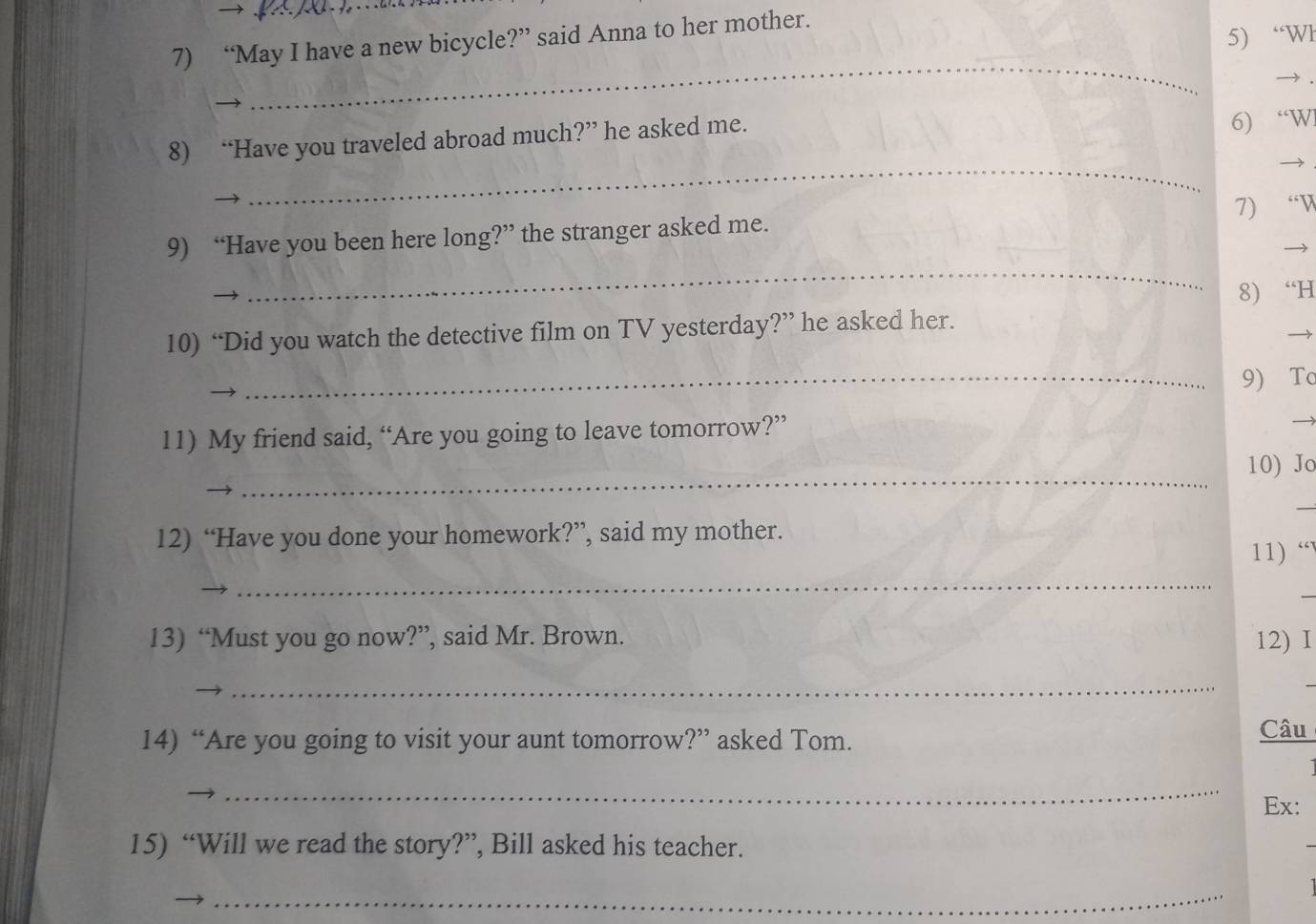 “May I have a new bicycle?” said Anna to her mother. 
5) “Wł 
_ 
_ 
8) “Have you traveled abroad much?” he asked me. 6) “W 

9) “Have you been here long?” the stranger asked me. 7) “ V 
→ 
_ 
_ 
10) “Did you watch the detective film on TV yesterday?” he asked her. 8) “H 
9) To 
11) My friend said, “Are you going to leave tomorrow?” 

_ 
10) Jo 
_ 
12) “Have you done your homework?”, said my mother. 
_ 
11) “ 
13) “Must you go now?”, said Mr. Brown. 12) I 
_ 
14) “Are you going to visit your aunt tomorrow?” asked Tom. 
Câu 
_ 
Ex: 
15) “Will we read the story?”, Bill asked his teacher. 
_