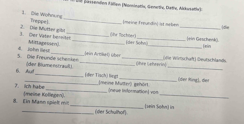 all ule passenden Fällen (Nominativ, Genetiv, Dativ, Akkusativ): 
1. Die Wohnung 
Treppe). 
_ 
(meine Freundin) ist neben 
(die 
2. Die Mutter gibt_ (ihr Tochter) _(ein Geschenk). 
3. Der Vater bereitet _(der Sohn) 
Mittagessen). 
_(ein 
4. John liest_ (ein Artikel) über (die Wirtschaft) Deutschlands. 
5. Die Freunde schenken __(ihre Lehrerin) 
(der Blumenstrauß). 
_ 
6. Auf_ (der Tisch) liegt _(der Ring), der 
(meine Mutter) gehört. 
_ 
7. Ich habe_ (neue Information) von 
(meine Kollegen). 
8. Ein Mann spielt mit _(sein Sohn) in 
_(der Schulhof).