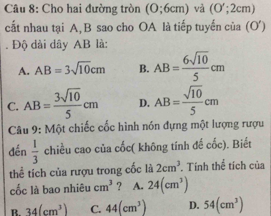 Cho hai đường tròn (O; 6cm) và  O'; 2cm
cất nhau tại A, B sao cho OA là tiếp tuyến của (O')
. Độ dài dây AB là:
A. AB=3sqrt(10)cm B. AB= 6sqrt(10)/5 cm
C. AB= 3sqrt(10)/5 cm
D. AB= sqrt(10)/5 cm
Câu 9: Một chiếc cốc hình nón đựng một lượng rượu
dến  1/3  chiều cao của cốc( không tính đế cốc). Biết
thể tích của rượu trong cốc là 2cm^3. Tính thể tích của
cốc là bao nhiêu cm^3 ? A. 24(cm^3)
B. 34(cm^3) C. 44(cm^3) D. 54(cm^3)