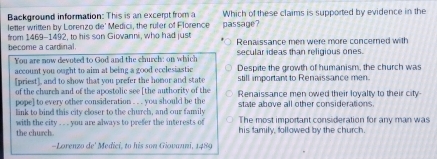 Background information: This is an excerpt from a Which of these claims is supported by evidence in the
letter written by Lorerizo de' Medici, the rufer of Florence passage?
become a cardinal from 1469-1492, to his son Giovanni, who had just Renaissance men were more concerned with
You are now devoted to God and the church; on which secular ideas than religious ones.
Despite the growth of humanism, the church was
account you ought to aim at being a good ecclesiastic still important to Renaissance men.
[priest], and to show that you prefer the homor and state
of the church and of the apostolic see [the authority of the Renaissance men owed their loyalty to their city
pope] to every other consideration . . . you should be the state above all other considerations 
link to bind this city closer to the church, and our family The most important consideration for any man was
with the city ... . you are always to prefer the interests of his family, followed by the church
the church.
-Lorenzo de' Medici, to his son Giovauni, 1489