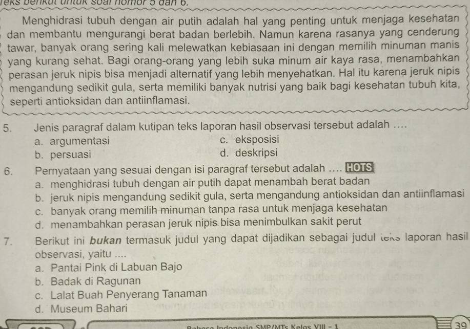 reks benkut untuk soal nomor 5 đan 6.
Menghidrasi tubuh dengan air putih adalah hal yang penting untuk menjaga kesehatan
dan membantu mengurangi berat badan berlebih. Namun karena rasanya yang cenderung
tawar, banyak orang sering kali melewatkan kebiasaan ini dengan memilih minuman manis
yang kurang sehat. Bagi orang-orang yang lebih suka minum air kaya rasa, menambahkan
perasan jeruk nipis bisa menjadi alternatif yang lebih menyehatkan. Hal itu karena jeruk nipis
mengandung sedikit gula, serta memiliki banyak nutrisi yang baik bagi kesehatan tubuh kita,
seperti antioksidan dan antiinflamasi.
5. Jenis paragraf dalam kutipan teks laporan hasil observasi tersebut adalah ....
a. argumentasi c. eksposisi
b. persuasi d. deskripsi
6. Pernyataan yang sesuai dengan isi paragraf tersebut adalah …. HOTS
a. menghidrasi tubuh dengan air putih dapat menambah berat badan
b. jeruk nipis mengandung sedikit gula, serta mengandung antioksidan dan antiinflamasi
c. banyak orang memilih minuman tanpa rasa untuk menjaga kesehatan
d. menambahkan perasan jeruk nipis bisa menimbulkan sakit perut
7. Berikut ini bukan termasuk judul yang dapat dijadikan sebagai judul teks laporan hasil
observasi, yaitu ....
a. Pantai Pink di Labuan Bajo
b. Badak di Ragunan
c. Lalat Buah Penyerang Tanaman
d. Museum Bahari
onosia SMP/MTs Kelas VIII - 1 39