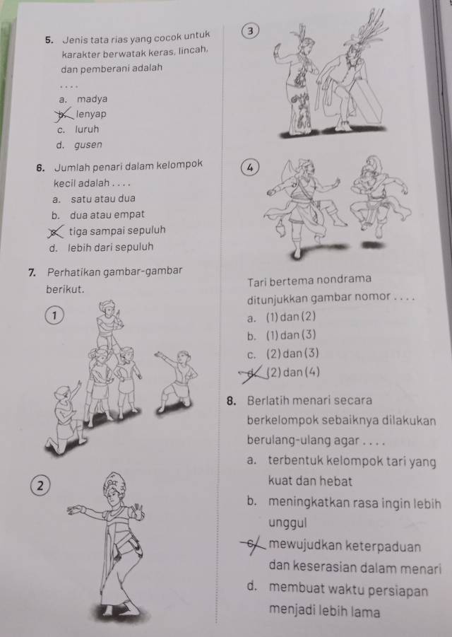 Jenis tata rias yang cocok untuk 3
karakter berwatak keras, lincah.
dan pemberani adalah
..
a. madya
b lenyap
c. luruh
d. gusen
6. Jumlah penari dalam kelompok 4
kecil adalah . . . .
a. satu atau dua
b. dua atau empat
s tiga sampai sepuluh
d. lebih dari sepuluh
7. Perhatikan gambar-gambar
berikut. Tari bertema nondrama
ditunjukkan gambar nomor . . . .
a. (1)dan(2)
b. (1)dan(3)
c. (2)dan(3)
(2)dan(4)
8. Berlatih menari secara
berkelompok sebaiknya dilakukan
berulang-ulang agar . . . .
a. terbentuk kelompok tari yang
2
kuat dan hebat
b. meningkatkan rasa ingin lebih
unggul
mewujudkan keterpaduan
dan keserasian dalam menari
d. membuat waktu persiapan
menjadi lebih lama