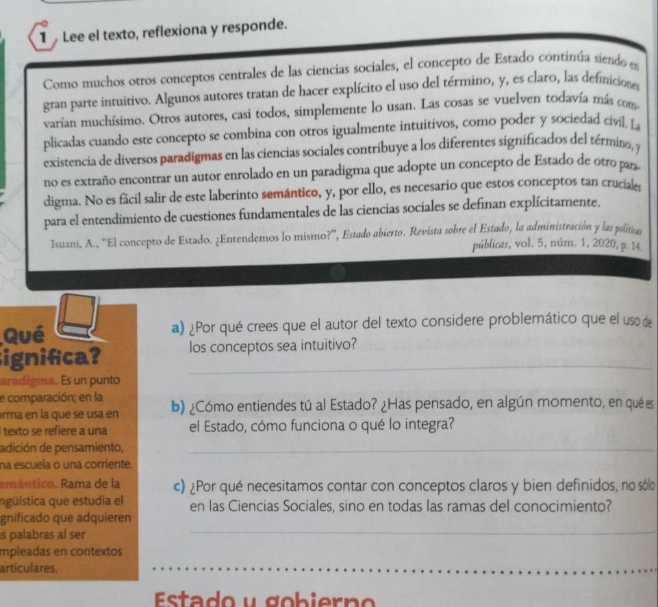 Lee el texto, reflexiona y responde.
Como muchos otros conceptos centrales de las ciencias sociales, el concepto de Estado continúa siendo en
gran parte intuitivo. Algunos autores tratan de hacer explícito el uso del término, y, es claro, las definiciones
varían muchísimo. Otros autores, casi todos, simplemente lo usan. Las cosas se vuelven todavía más com
plicadas cuando este concepto se combina con otros igualmente intuitivos, como poder y sociedad civil. La
existencia de diversos paradigmas en las ciencias sociales contribuye a los diferentes significados del término, y
no es extraño encontrar un autor enrolado en un paradigma que adopte un concepto de Estado de otro para
digma. No es fácil salir de este laberinto semántico, y, por ello, es necesario que estos conceptos tan cruciale
para el entendimiento de cuestiones fundamentales de las ciencias sociales se definan explícitamente.
Isuani, A., “El concepto de Estado. ¿Entendemos lo mismo?”, Estado abierto. Revista sobre el Estado, la administración y las políticas
públicas, vol. 5, núm. 1, 2020, p. 14.
Qué a) ¿Por qué crees que el autor del texto considere problemático que el uso de
ignifca? _los conceptos sea intuitivo?
aradigma. Es un punto
e comparación; en la
rma en la que se usa en b) ¿Cómo entiendes tú al Estado? ¿Has pensado, en algún momento, en qué es
I texto se refiere a una el Estado, cómo funciona o qué lo integra?
adición de pensamiento,_
na escuela o una corriente.
emántico. Rama de la c) ¿Por qué necesitamos contar con conceptos claros y bien definidos, no sólo
ngüística que estudia el en las Ciencias Sociales, sino en todas las ramas del conocimiento?
_
gnificado que adquieren
s palabras al ser
mpleadas en contextos
_
__
articulares.
Estado y  gobiern