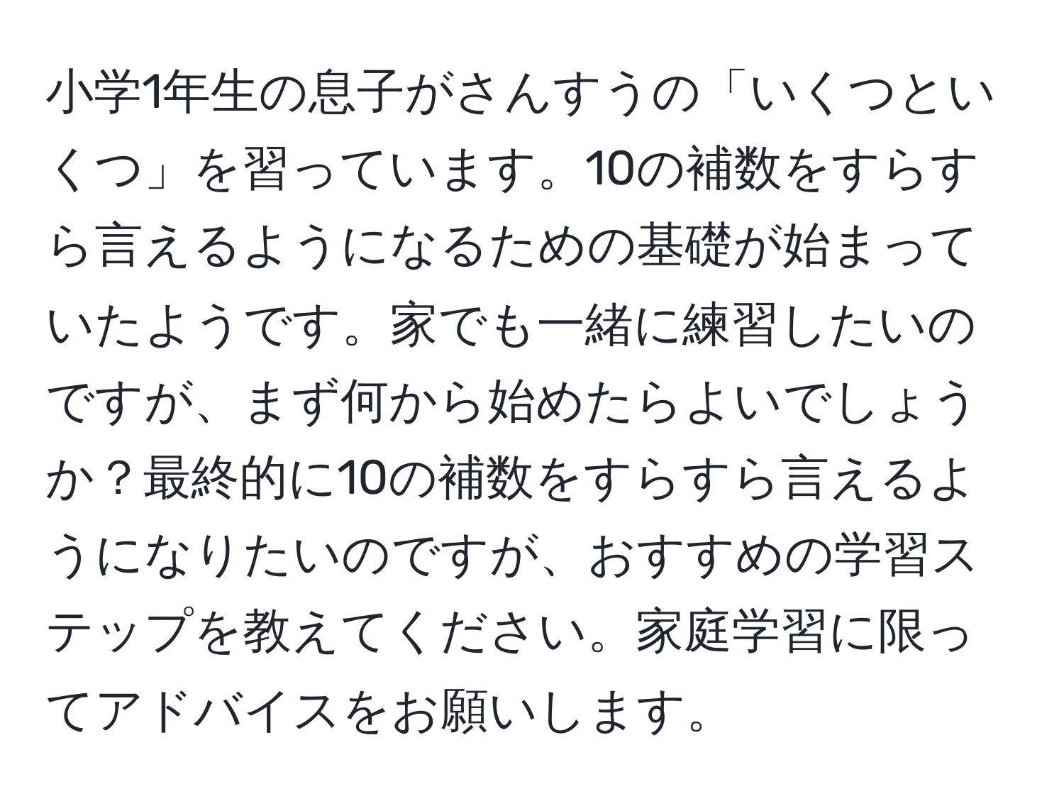 小学1年生の息子がさんすうの「いくつといくつ」を習っています。10の補数をすらすら言えるようになるための基礎が始まっていたようです。家でも一緒に練習したいのですが、まず何から始めたらよいでしょうか？最終的に10の補数をすらすら言えるようになりたいのですが、おすすめの学習ステップを教えてください。家庭学習に限ってアドバイスをお願いします。