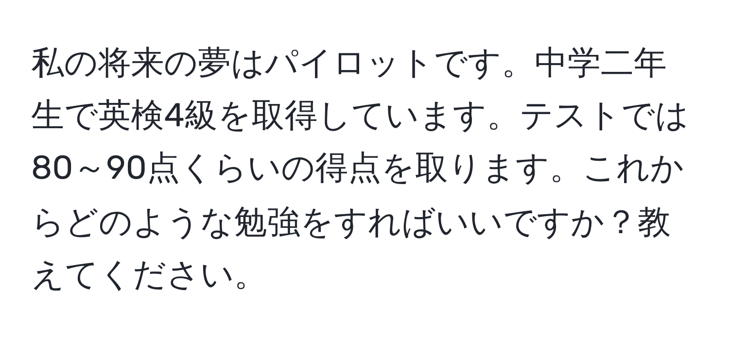 私の将来の夢はパイロットです。中学二年生で英検4級を取得しています。テストでは80～90点くらいの得点を取ります。これからどのような勉強をすればいいですか？教えてください。