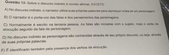 Questão 13- Sobre o discurso indireto é correto afirmar, EXCETO:
A) No discurso indireto, o narrador utiliza suas próprias palavras para reproduzir a fala de um personagem.
B) O narrador é o porta-voz das falas e dos pensamentos das personagens.
C) Normalmente é escrito na terceira pessoa. As falas são iniciadas com o sujeito, mais o verbo de
elocução seguido da fala da personagem.
D) No discurso indireto as personagens são conhecidas através de seu próprio discurso, ou seja, através
de suas próprias palavras.
E) É identificado também pela presença dos verbos de elocução.