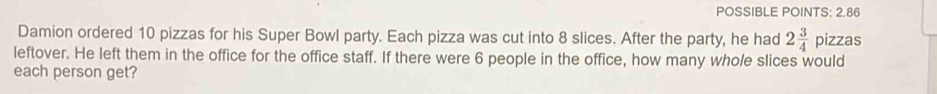 POSSIBLE POINTS: 2.86 
Damion ordered 10 pizzas for his Super Bowl party. Each pizza was cut into 8 slices. After the party, he had 2 3/4  pizzas 
leftover. He left them in the office for the office staff. If there were 6 people in the office, how many whole slices would 
each person get?