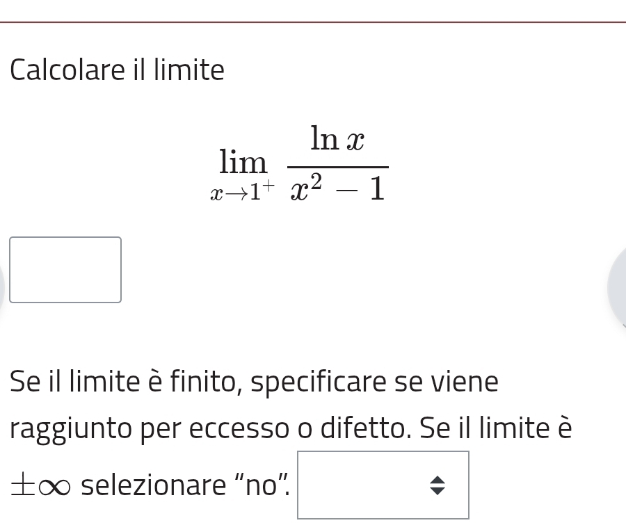 Calcolare il limite
limlimits _xto 1^+ ln x/x^2-1 
Se il limite è finito, specificare se viene 
raggiunto per eccesso o difetto. Se il limite è
±∞ selezionare “no”.