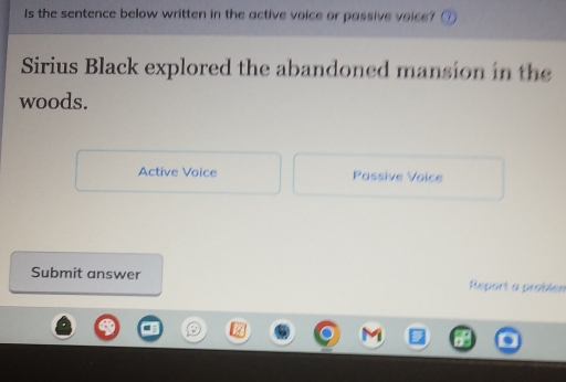 Is the sentence below written in the active voice or passive voice?
Sirius Black explored the abandoned mansion in the
woods.
Active Voice Passive Voice
Submit answer Report a problen