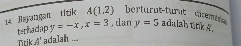 Bayangan titik A(1,2) berturut-turut dicerminkan 
terhadap y=-x, x=3 , dan y=5 adalah titik A', 
Titik A' adalah ...