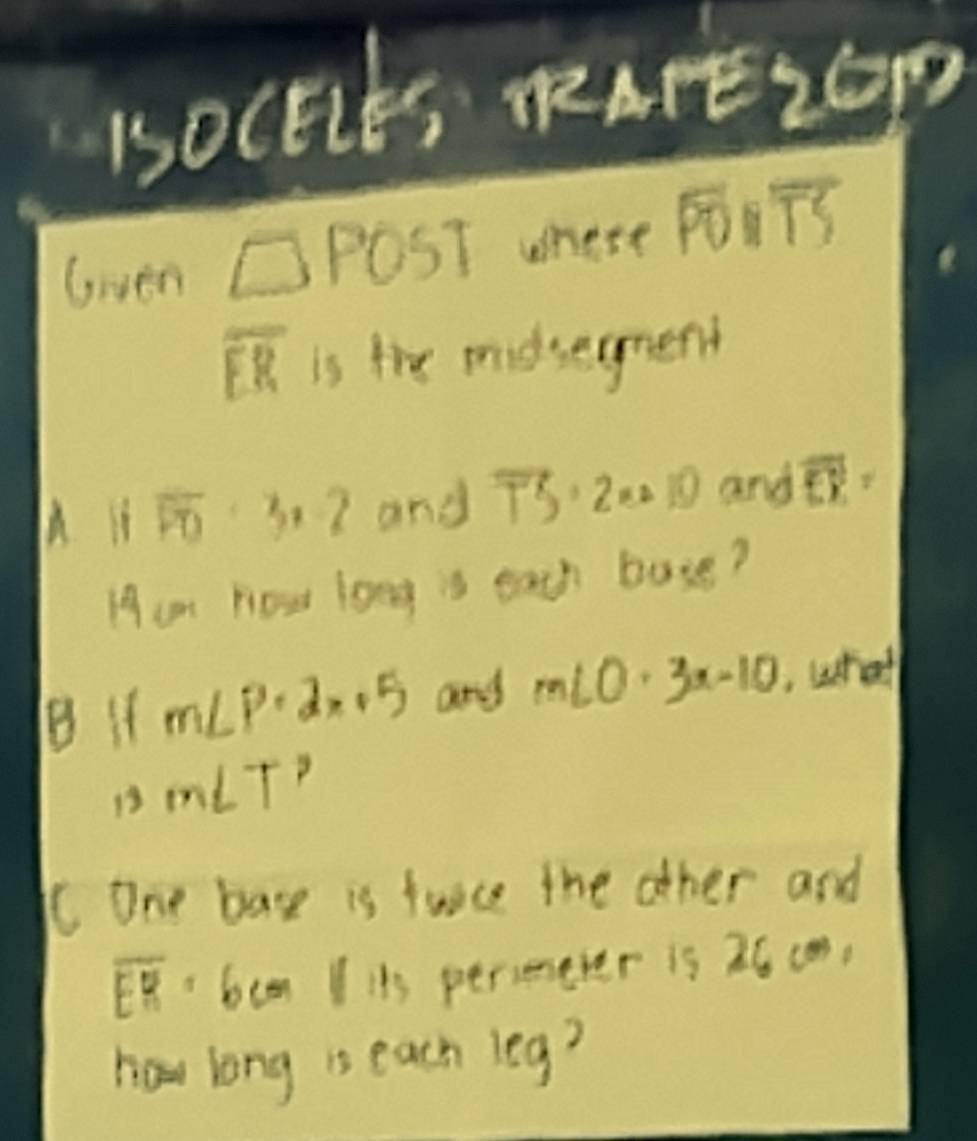 1OCECE, RAFE2GP 
Gven □ POST whese PTS
overline FR is the midsegmend 
h iì overline PO· 3· 2 and overline TS· 2n· 10 and overline EY
Ham How long is each bose? 
B if m∠ P· 2x+5 any m∠ O· 3x-10 whal
13m∠ T^2
CC One base is fuice the other and
overline EH=6 cen I its persenever is 26 (m, 
hou long is each leg?