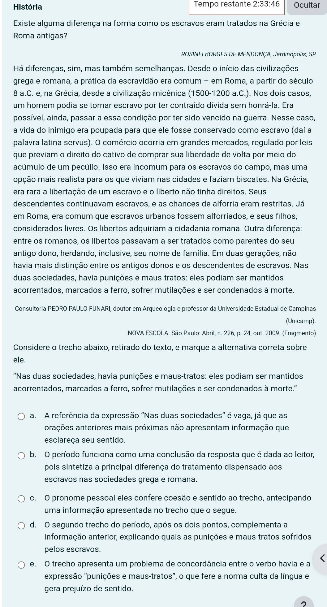 História Tempo restante 2:33:46 Ocultar
Existe alguma diferença na forma como os escravos eram tratados na Grécia e
Roma antigas?
ROSINEI BORGES DE MENDONÇA, Jardinópolis, SP
Há diferenças, sim, mas também semelhanças. Desde o início das civilizações
grega e romana, a prática da escravidão era comum - em Roma, a partir do século
8 a.C. e, na Grécia, desde a civilização micênica (1500-1200 a.C.). Nos dois casos,
um homem podia se tornar escravo por ter contraído dívida sem honrá-la. Era
possível, ainda, passar a essa condição por ter sido vencido na guerra. Nesse caso,
a vida do inimigo era poupada para que ele fosse conservado como escravo (daí a
palavra latina servus). O comércio ocorria em grandes mercados, regulado por leis
que previam o direito do cativo de comprar sua liberdade de volta por meio do
acúmulo de um pecúlio. Isso era incomum para os escravos do campo, mas uma
opção mais realista para os que viviam nas cidades e faziam biscates. Na Grécia,
era rara a libertação de um escravo e o liberto não tinha direitos. Seus
descendentes continuavam escravos, e as chances de alforria eram restritas. Já
em Roma, era comum que escravos urbanos fossem alforriados, e seus filhos,
considerados livres. Os libertos adquiriam a cidadania romana. Outra diferença:
entre os romanos, os libertos passavam a ser tratados como parentes do seu
antigo dono, herdando, inclusive, seu nome de família. Em duas gerações, não
havia mais distinção entre os antigos donos e os descendentes de escravos. Nas
duas sociedades, havia punições e maus-tratos: eles podiam ser mantidos
acorrentados, marcados a ferro, sofrer mutilações e ser condenados à morte.
Consultoria PEDRO PAULO FUNARI, doutor em Arqueologia e professor da Universidade Estadual de Campinas
(Unicamp).
NOVA ESCOLA. São Paulo: Abril, n. 226, p. 24, out. 2009. (Fragmento)
Considere o trecho abaixo, retirado do texto, e marque a alternativa correta sobre
ele.
“Nas duas sociedades, havia punições e maus-tratos: eles podiam ser mantidos
acorrentados, marcados a ferro, sofrer mutilações e ser condenados à morte."
a. A referência da expressão “Nas duas sociedades” é vaga, já que as
arações anteriores mais próximas não apresentam informação que
esclareça seu sentido.
b. O período funciona como uma conclusão da resposta que é dada ao leitor,
pois sintetiza a principal diferença do tratamento dispensado aos
escravos nas sociedades grega e romana.
c. O pronome pessoal eles confere coesão e sentido ao trecho, antecipando
uma informação apresentada no trecho que o segue.
d. O segundo trecho do período, após os dois pontos, complementa a
informação anterior, explicando quais as punições e maus-tratos sofridos
pelos escravos.
e. O trecho apresenta um problema de concordância entre o verbo havia e a
expressão “punições e maus-tratos”, o que fere a norma culta da língua e
gera prejuízo de sentido.