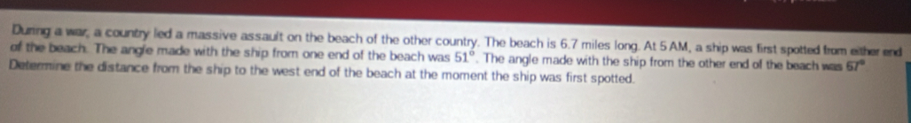 During a war, a country led a massive assault on the beach of the other country. The beach is 6.7 miles long. At 5 AM, a ship was first spotted from either end 
of the beach. The angle made with the ship from one end of the beach was 51°. The angle made with the ship from the other end of the beach was 67°
Determine the distance from the ship to the west end of the beach at the moment the ship was first spotted.