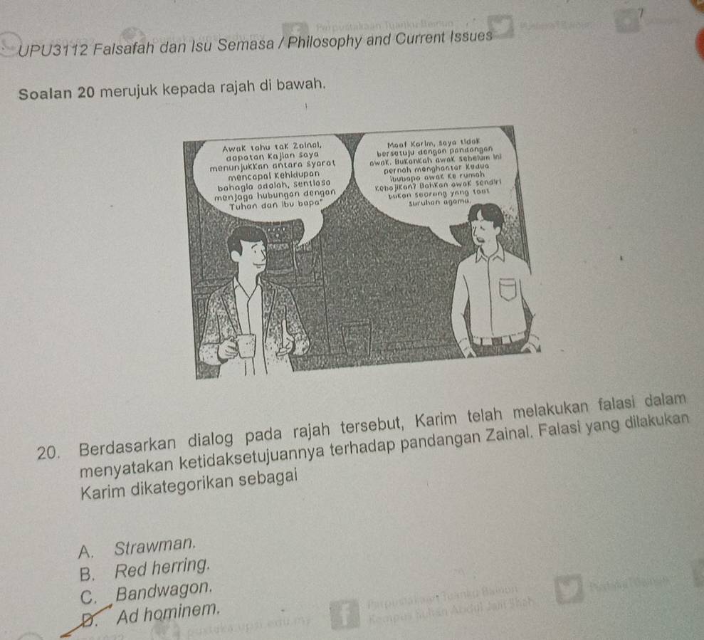 UPU3112 Falsafah dan Isu Semasa / Philosophy and Current Issues
Soalan 20 merujuk kepada rajah di bawah.
20. Berdasarkan dialog pada rajah tersebut, Karim telah melakukan falasi dalam
menyatakan ketidaksetujuannya terhadap pandangan Zainal. Falasi yang dilakukan
Karim dikategorikan sebagai
A. Strawman.
B. Red herring.
C. Bandwagon.
D. Ad hominem.