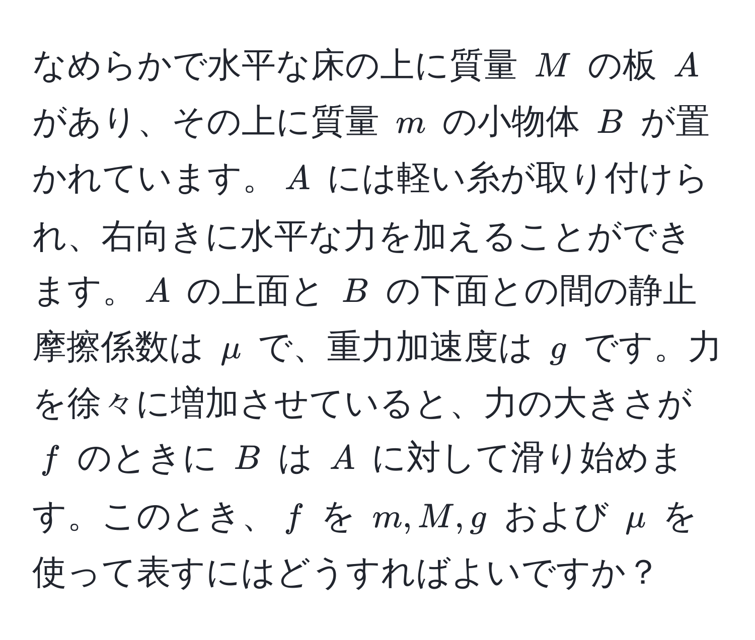 なめらかで水平な床の上に質量 $M$ の板 $A$ があり、その上に質量 $m$ の小物体 $B$ が置かれています。$A$ には軽い糸が取り付けられ、右向きに水平な力を加えることができます。$A$ の上面と $B$ の下面との間の静止摩擦係数は $mu$ で、重力加速度は $g$ です。力を徐々に増加させていると、力の大きさが $f$ のときに $B$ は $A$ に対して滑り始めます。このとき、$f$ を $m, M, g$ および $mu$ を使って表すにはどうすればよいですか？