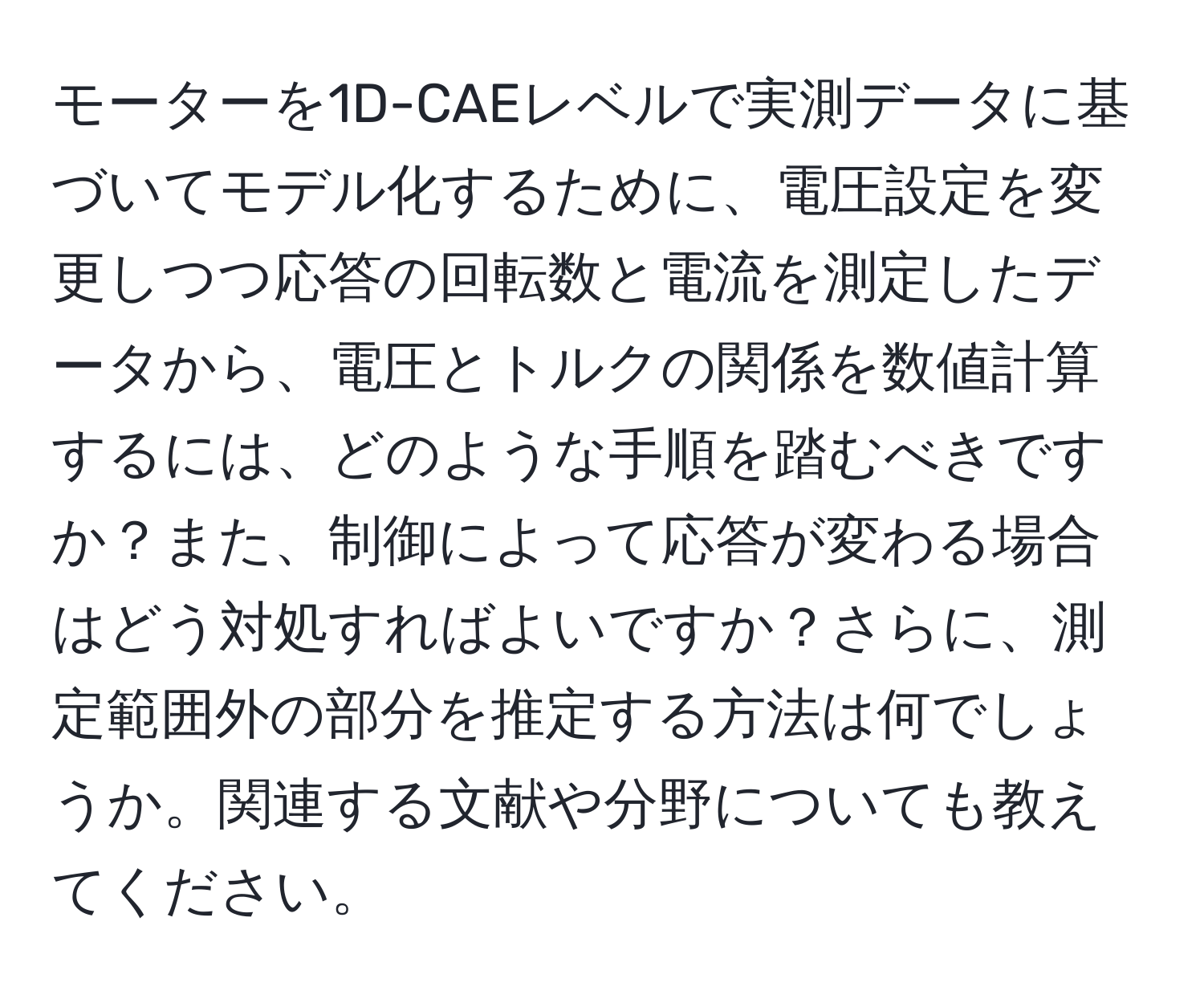 モーターを1D-CAEレベルで実測データに基づいてモデル化するために、電圧設定を変更しつつ応答の回転数と電流を測定したデータから、電圧とトルクの関係を数値計算するには、どのような手順を踏むべきですか？また、制御によって応答が変わる場合はどう対処すればよいですか？さらに、測定範囲外の部分を推定する方法は何でしょうか。関連する文献や分野についても教えてください。